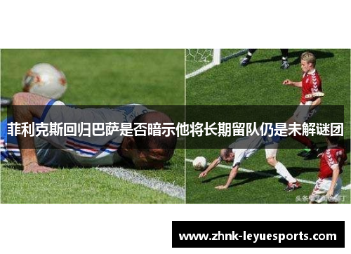 菲利克斯回归巴萨是否暗示他将长期留队仍是未解谜团