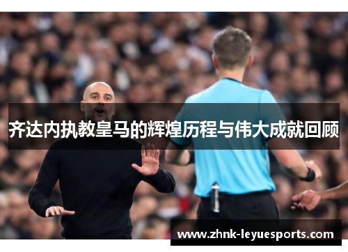 齐达内执教皇马的辉煌历程与伟大成就回顾