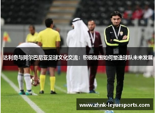 达利奇与阿尔巴尼亚足球文化交流：积极氛围如何塑造球队未来发展