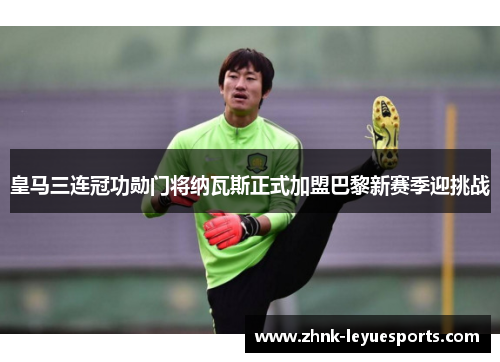 皇马三连冠功勋门将纳瓦斯正式加盟巴黎新赛季迎挑战