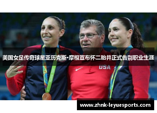 美国女足传奇球星亚历克斯·摩根宣布怀二胎并正式告别职业生涯