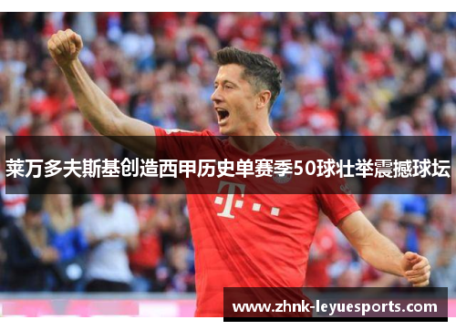 莱万多夫斯基创造西甲历史单赛季50球壮举震撼球坛